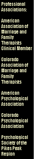 Text Box: Professional Associations:American Association of Marriage and Family Therapists Clinical MemberColorado Association of Marriage and Family TherapistsAmerican Psychological AssociationColorado  Psychological AssociationPsychological Society of the Pikes Peak Region