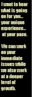 Text Box: I want to hear what is going on for youyour unique experience at your pace.We can work on your immediate issues while we also work at a deeper level of growth.