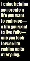 Text Box: I enjoy helping you create a life you want to embracea life you want to live fullyone you look forward to waking up to every day.
